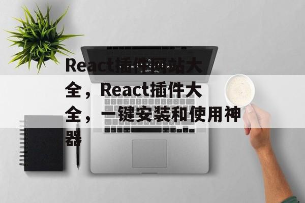 React插件网站大全，React插件大全，一键安装和使用神器