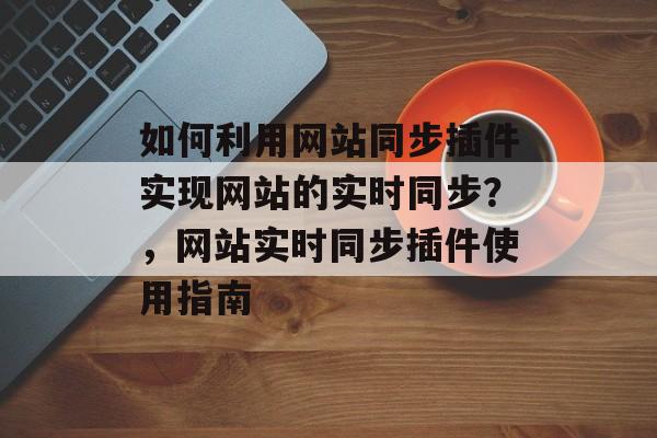 如何利用网站同步插件实现网站的实时同步？，网站实时同步插件使用指南