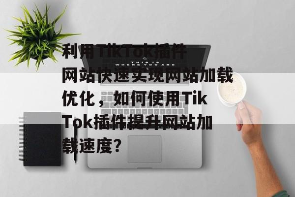 利用TikTok插件网站快速实现网站加载优化，如何使用TikTok插件提升网站加载速度？