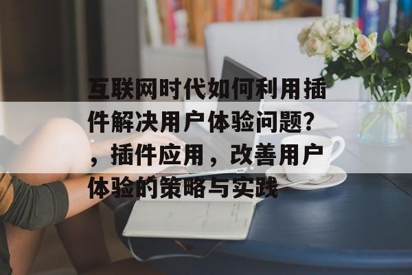 互联网时代如何利用插件解决用户体验问题？，插件应用，改善用户体验的策略与实践