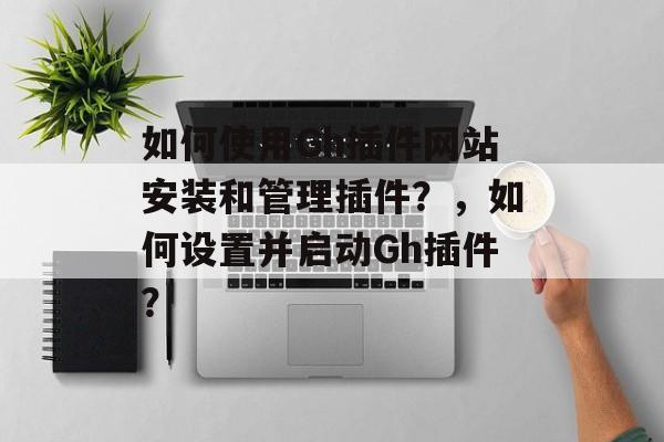 如何使用Gh插件网站安装和管理插件？，如何设置并启动Gh插件？