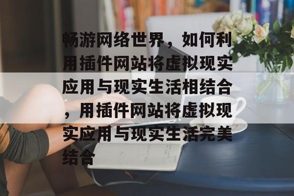 畅游网络世界，如何利用插件网站将虚拟现实应用与现实生活相结合，用插件网站将虚拟现实应用与现实生活完美结合