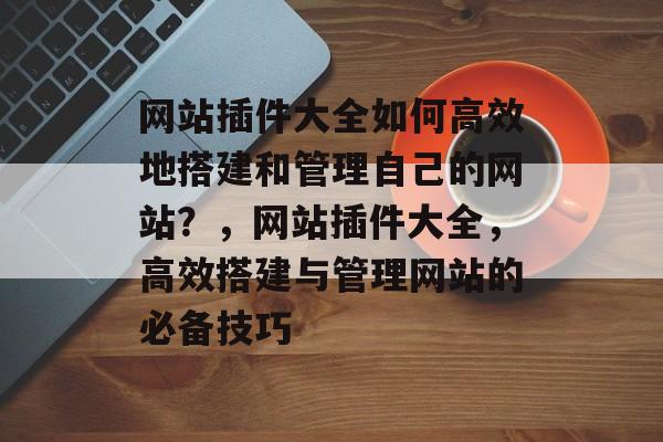 网站插件大全如何高效地搭建和管理自己的网站？，网站插件大全，高效搭建与管理网站的必备技巧