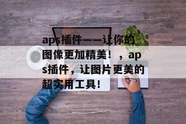 aps插件——让你的图像更加精美！，aps插件，让图片更美的超实用工具！