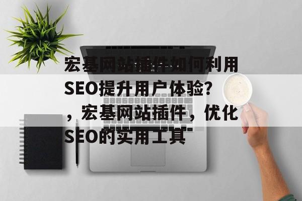 宏基网站插件如何利用SEO提升用户体验？，宏基网站插件，优化SEO的实用工具