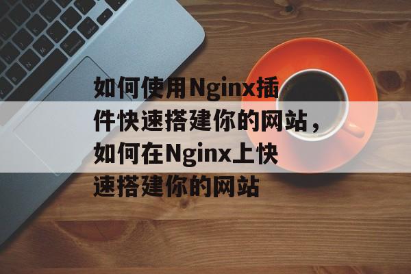 如何使用Nginx插件快速搭建你的网站，如何在Nginx上快速搭建你的网站