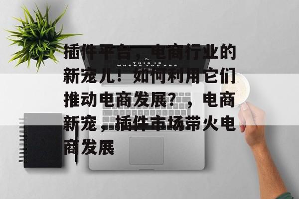 插件平台，电商行业的新宠儿！如何利用它们推动电商发展？，电商新宠，插件市场带火电商发展