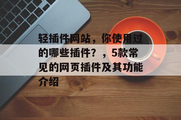 轻插件网站，你使用过的哪些插件？，5款常见的网页插件及其功能介绍