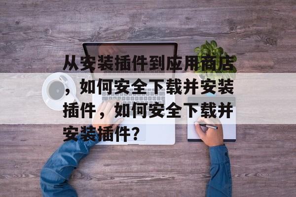 从安装插件到应用商店，如何安全下载并安装插件，如何安全下载并安装插件？