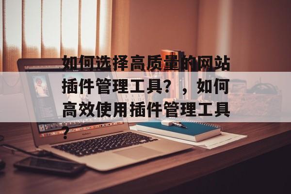 如何选择高质量的网站插件管理工具？，如何高效使用插件管理工具？