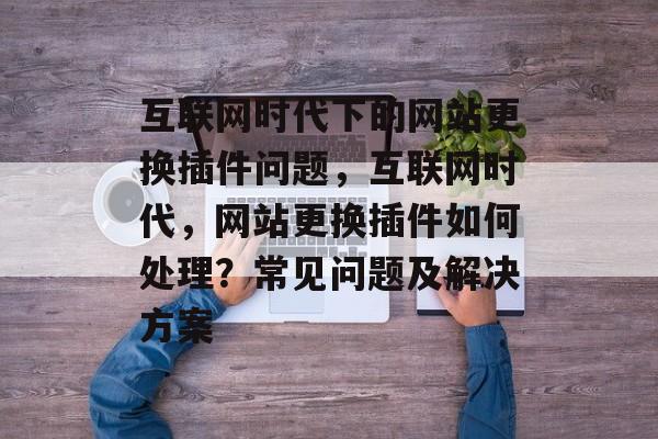 互联网时代下的网站更换插件问题，互联网时代，网站更换插件如何处理？常见问题及解决方案