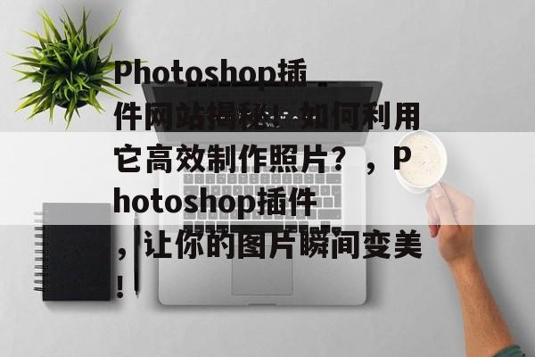 Photoshop插件网站揭秘！如何利用它高效制作照片？，Photoshop插件，让你的图片瞬间变美！