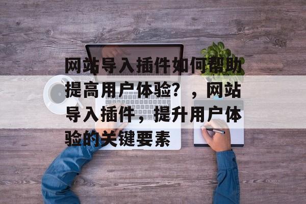 网站导入插件如何帮助提高用户体验？，网站导入插件，提升用户体验的关键要素