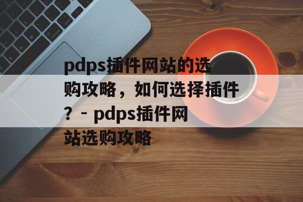 pdps插件网站的选购攻略，如何选择插件？- pdps插件网站选购攻略