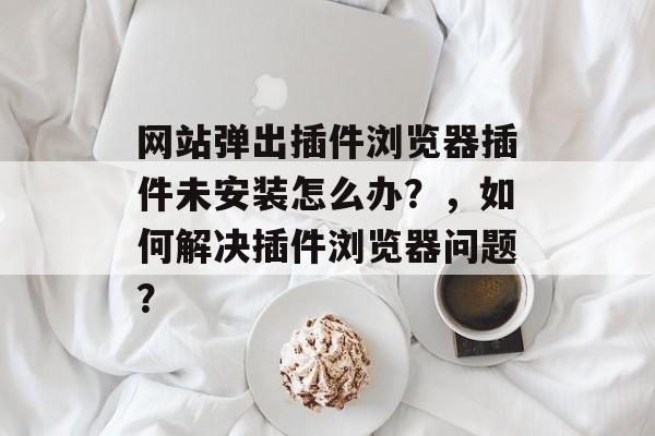 网站弹出插件浏览器插件未安装怎么办？，如何解决插件浏览器问题？