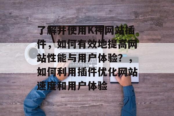 了解并使用K神网站插件，如何有效地提高网站性能与用户体验？，如何利用插件优化网站速度和用户体验