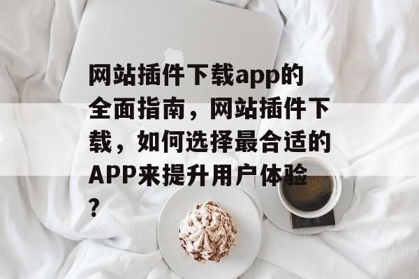 网站插件下载app的全面指南，网站插件下载，如何选择最合适的APP来提升用户体验?