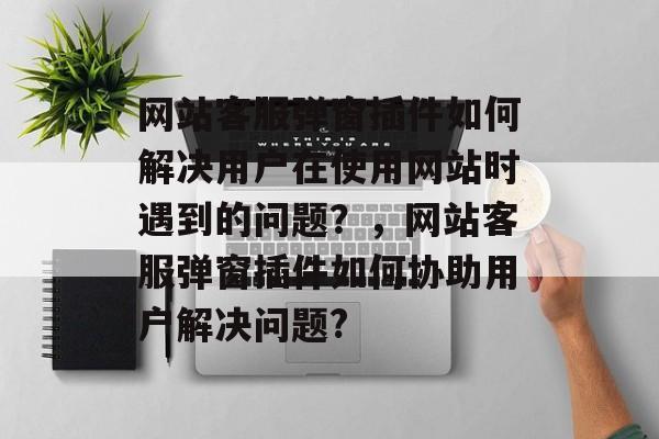 网站客服弹窗插件如何解决用户在使用网站时遇到的问题？，网站客服弹窗插件如何协助用户解决问题?