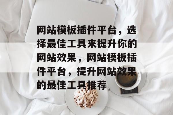 网站模板插件平台，选择最佳工具来提升你的网站效果，网站模板插件平台，提升网站效果的最佳工具推荐