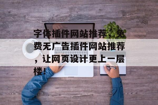 字体插件网站推荐，免费无广告插件网站推荐，让网页设计更上一层楼！