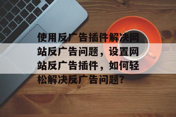 使用反广告插件解决网站反广告问题，设置网站反广告插件，如何轻松解决反广告问题？