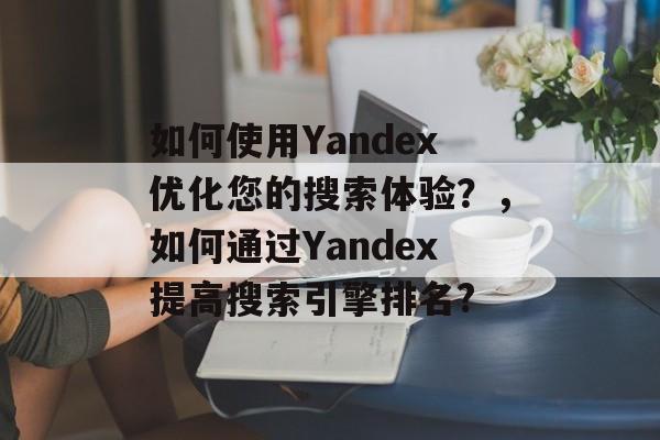 如何使用Yandex优化您的搜索体验？，如何通过Yandex提高搜索引擎排名?