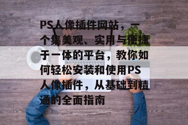 PS人像插件网站，一个集美观、实用与便捷于一体的平台，教你如何轻松安装和使用PS人像插件，从基础到精通的全面指南