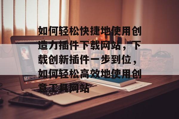 如何轻松快捷地使用创造力插件下载网站，下载创新插件一步到位，如何轻松高效地使用创意工具网站