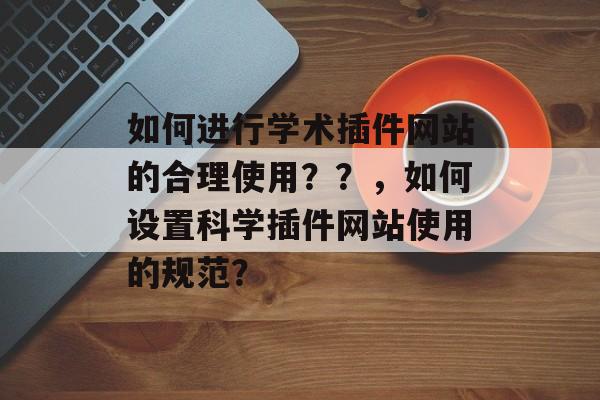 如何进行学术插件网站的合理使用？？，如何设置科学插件网站使用的规范？