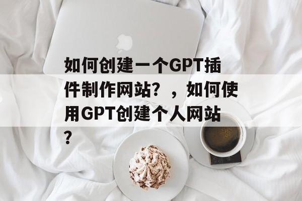 如何创建一个GPT插件制作网站？，如何使用GPT创建个人网站？