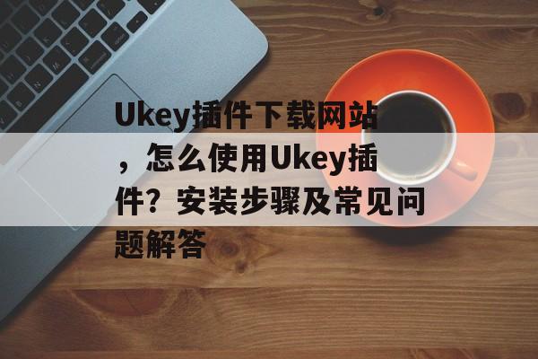 Ukey插件下载网站，怎么使用Ukey插件？安装步骤及常见问题解答