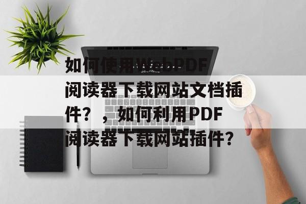 如何使用WebPDF阅读器下载网站文档插件？，如何利用PDF阅读器下载网站插件？