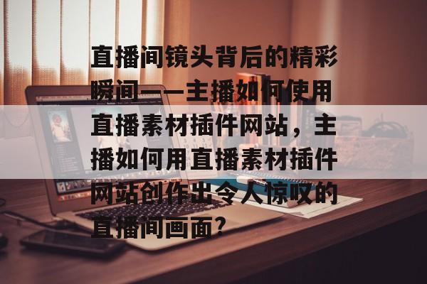 直播间镜头背后的精彩瞬间——主播如何使用直播素材插件网站，主播如何用直播素材插件网站创作出令人惊叹的直播间画面?