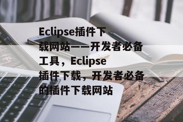 Eclipse插件下载网站——开发者必备工具，Eclipse插件下载，开发者必备的插件下载网站