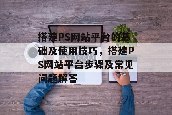 搭建PS网站平台的基础及使用技巧，搭建PS网站平台步骤及常见问题解答