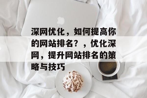 深度网络优化，如何提高你的网站排名？，如何提高你的网站排名的策略与技巧