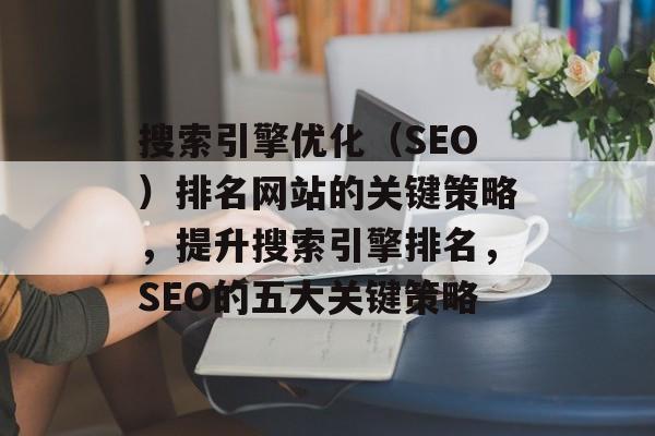 搜索引擎优化（SEO）排名网站的关键策略，提升搜索引擎排名，SEO的五大关键策略