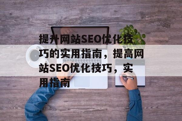 提升网站SEO优化技巧的实用指南，提高网站SEO优化技巧，实用指南