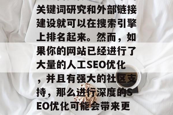 SEO优化网站多少钱？，SEO优化网站的费用因具体网站类型和需求而异。一般来说，如果仅仅是一个小型的、刚刚开始的网站，可能只需要做一些基本的关键词研究和外部链接建设就可以在搜索引擎上排名起来。然而，如果你的网站已经进行了大量的人工SEO优化，并且有强大的社区支持，那么进行深度的SEO优化可能会带来更高的收益。不过，这需要投入大量的时间和精力，并且需要对SEO技术有一定的了解。建议你找专业的SEO顾问或者参加一些在线课程来获取更多的指导。