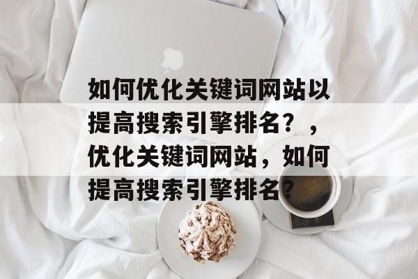 如何优化关键词网站以提高搜索引擎排名？，优化关键词网站，如何提高搜索引擎排名？