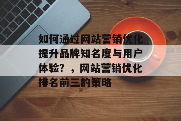 如何通过网站营销优化提升品牌知名度与用户体验？，网站营销优化排名前三的策略