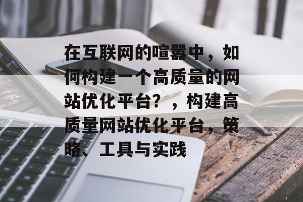 在互联网的喧嚣中，如何构建一个高质量的网站优化平台？，构建高质量网站优化平台，策略、工具与实践