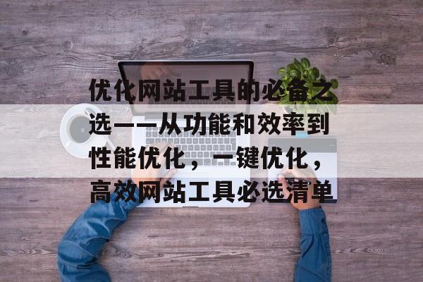 优化网站工具的必备之选——从功能和效率到性能优化，一键优化，高效网站工具必选清单