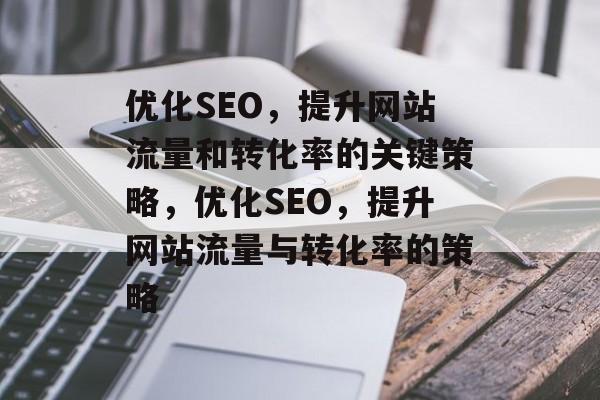 优化SEO，提升网站流量和转化率的关键策略，优化SEO，提升网站流量与转化率的策略