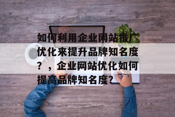 如何利用企业网站推广优化来提升品牌知名度？，企业网站优化如何提高品牌知名度？