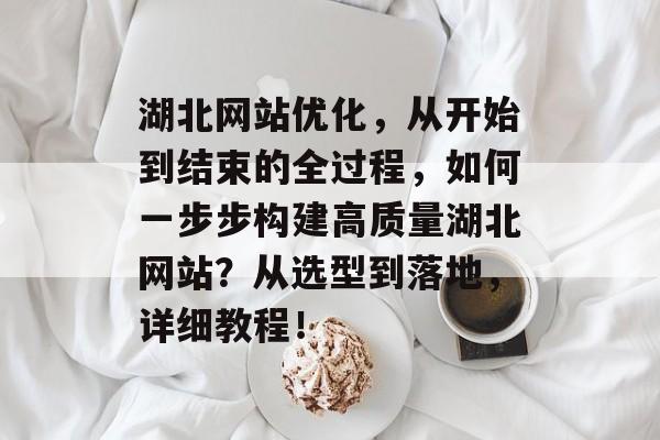 湖北网站优化，从开始到结束的全过程，如何一步步构建高质量湖北网站？从选型到落地，详细教程！