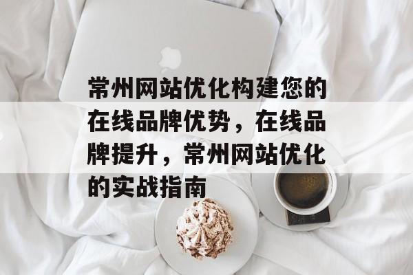 常州网站优化构建您的在线品牌优势，在线品牌提升，常州网站优化的实战指南