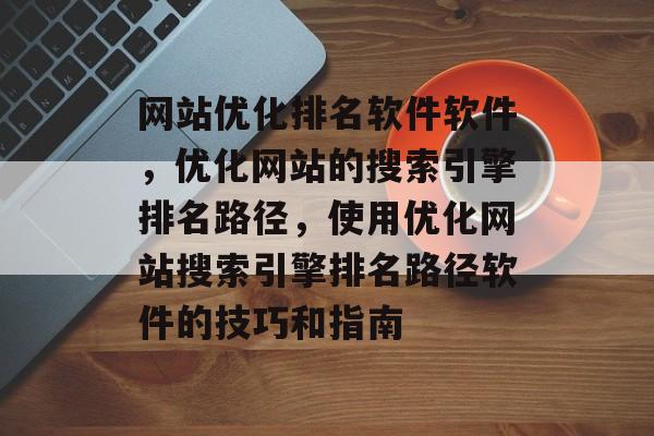 网站优化排名软件软件，优化网站的搜索引擎排名路径，使用优化网站搜索引擎排名路径软件的技巧和指南