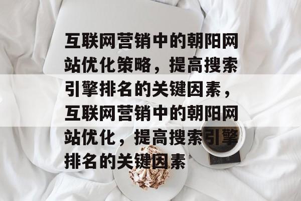 互联网营销中的朝阳网站优化策略，提高搜索引擎排名的关键因素，互联网营销中的朝阳网站优化，提高搜索引擎排名的关键因素