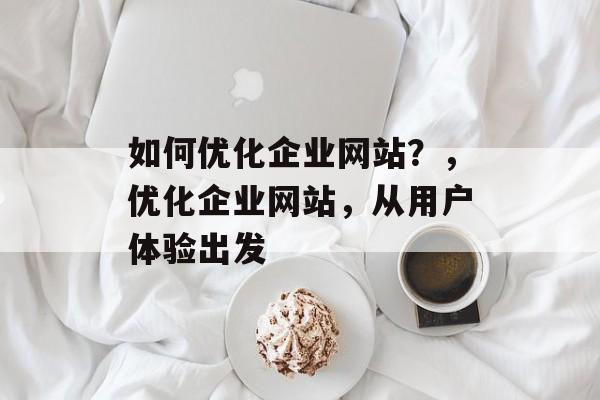 如何优化企业网站？，优化企业网站，从用户体验出发